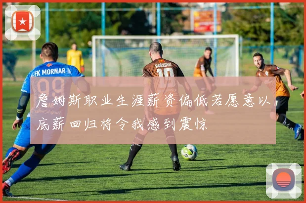 詹姆斯职业生涯薪资偏低若愿意以底薪回归将令我感到震惊