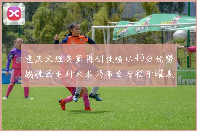重庆文理男篮再创佳绩以40分优势战胜西电科大木乃布合与程千曜表现出色