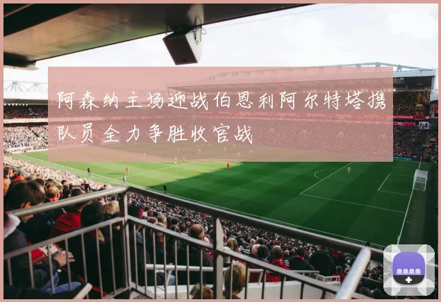 阿森纳主场迎战伯恩利阿尔特塔携队员全力争胜收官战