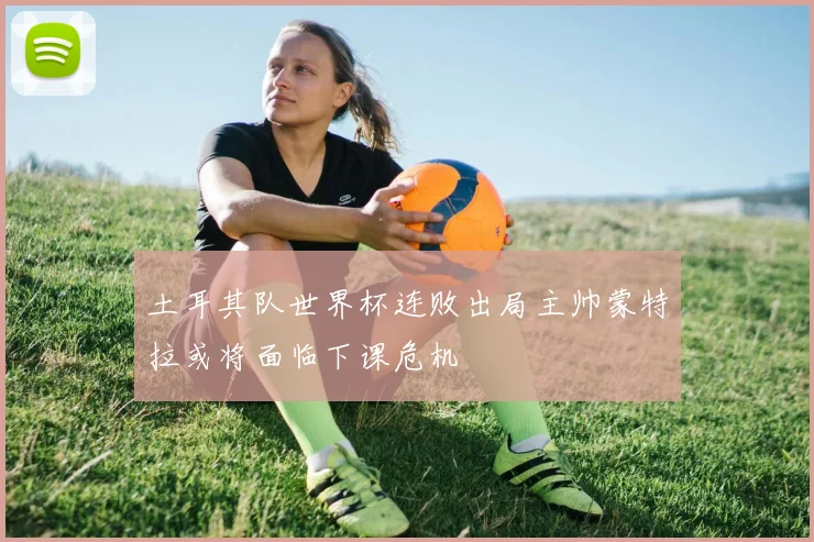 土耳其队世界杯连败出局主帅蒙特拉或将面临下课危机