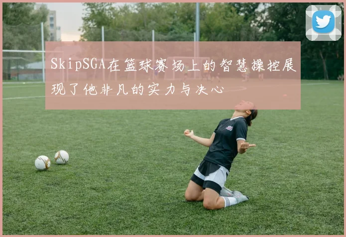 SkipSGA在篮球赛场上的智慧操控展现了他非凡的实力与决心