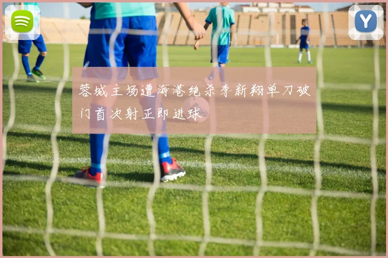 蓉城主场遭海港绝杀李新翔单刀破门首次射正即进球