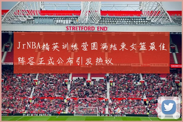 JrNBA精英训练营圆满结束女篮最佳阵容正式公布引发热议