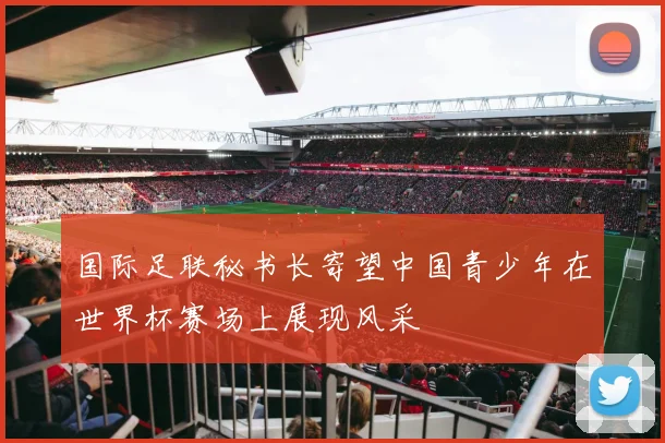 国际足联秘书长寄望中国青少年在世界杯赛场上展现风采