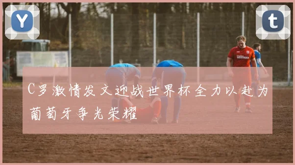 C罗激情发文迎战世界杯全力以赴为葡萄牙争光荣耀