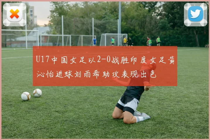 U17中国女足以2-0战胜印度女足黄沁怡进球刘雨希助攻表现出色