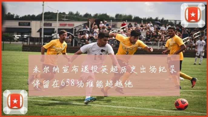 米尔纳宣布退役英超历史出场纪录停留在658场谁能超越他