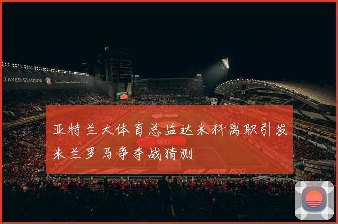 亚特兰大体育总监达米科离职引发米兰罗马争夺战猜测