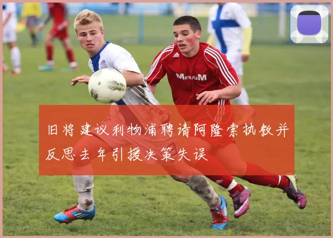 旧将建议利物浦聘请阿隆索执教并反思去年引援决策失误