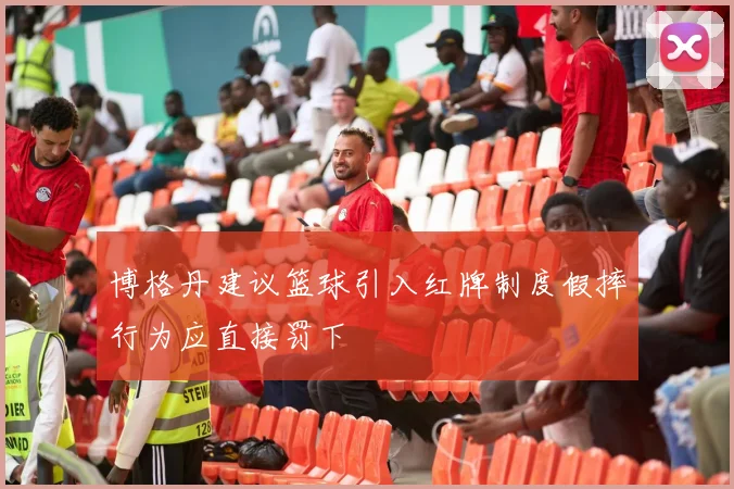 博格丹建议篮球引入红牌制度假摔行为应直接罚下
