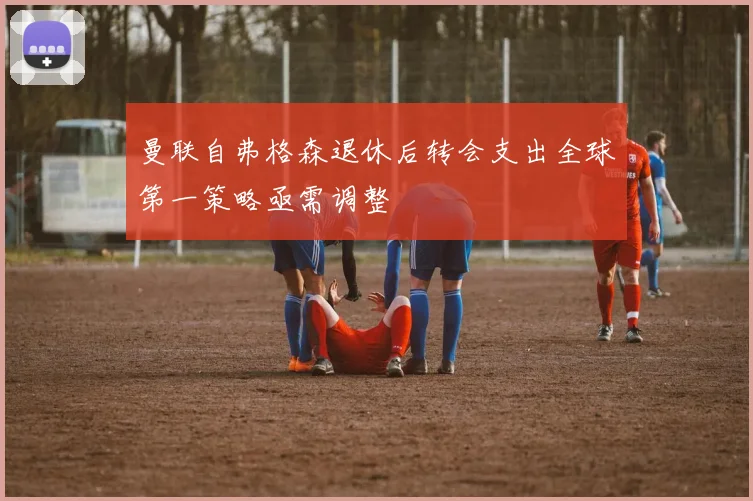曼联自弗格森退休后转会支出全球第一策略亟需调整