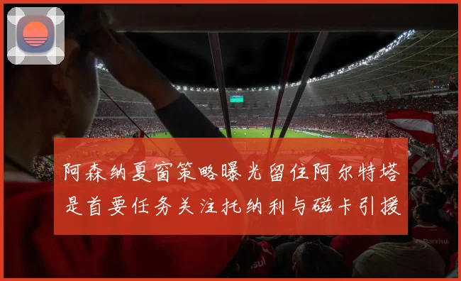 阿森纳夏窗策略曝光留住阿尔特塔是首要任务关注托纳利与磁卡引援动态