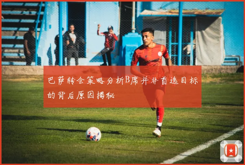 巴萨转会策略分析B席并非首选目标的背后原因揭秘