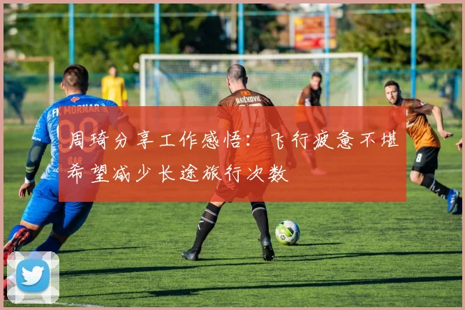 周琦分享工作感悟：飞行疲惫不堪希望减少长途旅行次数