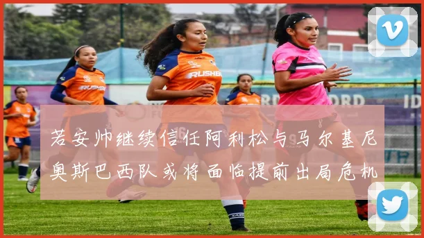 若安帅继续信任阿利松与马尔基尼奥斯巴西队或将面临提前出局危机