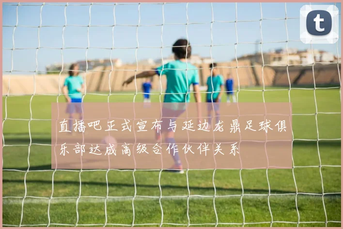 直播吧正式宣布与延边龙鼎足球俱乐部达成高级合作伙伴关系