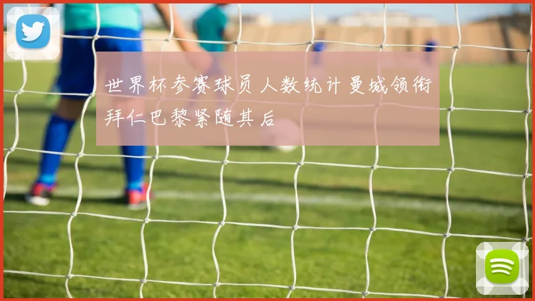 世界杯参赛球员人数统计曼城领衔拜仁巴黎紧随其后