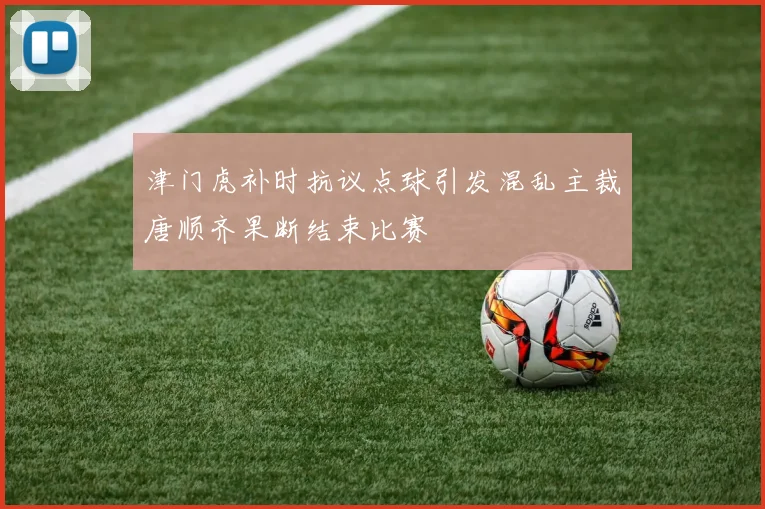 津门虎补时抗议点球引发混乱主裁唐顺齐果断结束比赛