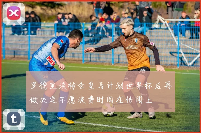 罗德里谈转会皇马计划世界杯后再做决定不愿浪费时间在传闻上