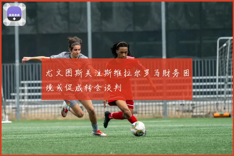 尤文图斯关注斯维拉尔罗马财务困境或促成转会谈判