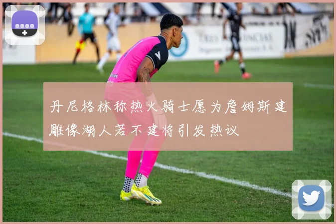 丹尼格林称热火骑士愿为詹姆斯建雕像湖人若不建将引发热议