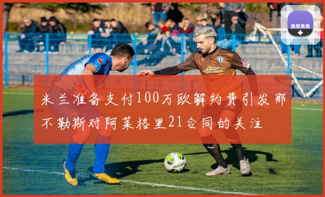 米兰准备支付100万欧解约费引发那不勒斯对阿莱格里21合同的关注