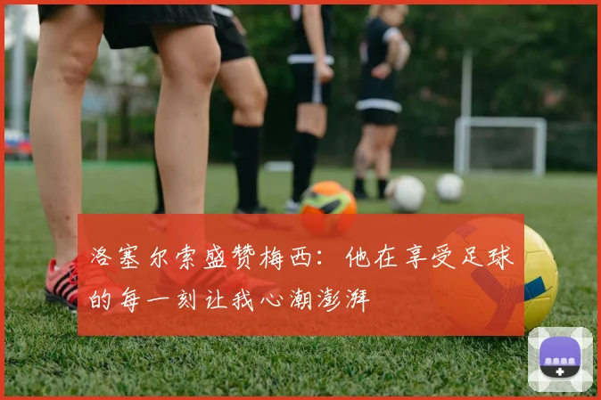 洛塞尔索盛赞梅西：他在享受足球的每一刻让我心潮澎湃